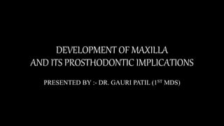 DEVELOPMENT OF MAXILLA
AND ITS PROSTHODONTIC IMPLICATIONS
PRESENTED BY :- DR. GAURI PATIL (1ST MDS)
 