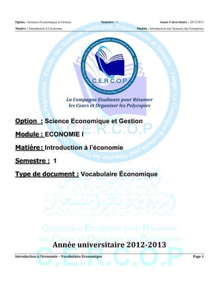 Option : Sciences Economiques et Gestion             Semestre : 1                    Année Universitaire : 2012/2013

Matière : Introduction à l’économie                                 Module : Introduction aux Sciences des Entreprises




                                      La Compagne Etudiante pour Résumer
                                       les Cours et Organiser les Polycopies


Option : Science Economique et Gestion

Module : ECONOMIE I

Matière : Introduction à l’économie

Semestre : 1

Type de document : Vocabulaire Économique




                           Année universitaire 2012-2013
Introduction à l’économie – Vocabulaire Économique                                                            Page 1
 