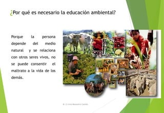 ¿Por qué es necesario la educación ambiental?
M. Cs Irma Mostacero Castillo
Porque la persona
depende del medio
natural y se relaciona
con otros seres vivos, no
se puede consentir el
maltrato a la vida de los
demás.
 