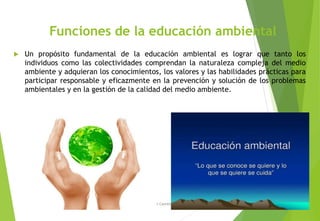 Funciones de la educación ambiental
 Un propósito fundamental de la educación ambiental es lograr que tanto los
individuos como las colectividades comprendan la naturaleza compleja del medio
ambiente y adquieran los conocimientos, los valores y las habilidades prácticas para
participar responsable y eficazmente en la prevención y solución de los problemas
ambientales y en la gestión de la calidad del medio ambiente.
M. Cs Irma Mostacero Castillo
 