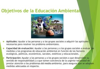 Objetivos de la Educación Ambiental
 Aptitudes: Ayudar a las personas y a los grupos sociales a adquirir las aptitudes
necesarias para resolver los problema ambientales.
 Capacidad de evaluación: Ayudar a las personas y a los grupos sociales a evaluar las
medidas y los programas de educación ambiental en función de los factores
ecológicos, políticos, económicos, sociales, estéticos y educacionales.
 Participación: Ayudar a las personas y a los grupos sociales a que desarrollen su
sentido de responsabilidad y a que tomen conciencia de la urgente necesidad de
prestar atención a los problemas del medio ambiente, para asegurar que se adopten
medidas adecuadas al respecto.
M. Cs Irma Mostacero Castillo
 