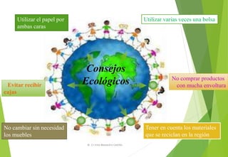 Consejos
Ecológicos
Utilizar varias veces una bolsaUtilizar el papel por
ambas caras
No comprar productos
con mucha envoltura
Tener en cuenta los materiales
que se reciclan en la región
Evitar recibir
cajas
No cambiar sin necesidad
los muebles
M. Cs Irma Mostacero Castillo
 