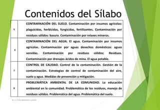 Contenidos del Sílabo
M. Cs Irma Mostacero Castillo
5
CONTAMINACIÓN DEL SUELO. Contaminación por insumos agrícolas:
plaguicidas, herbicidas, fungicidas, fertilizantes. Contaminación por
residuos sólidos: basura. Contaminación por relaves mineros.
6
CONTAMINACIÓN DEL AGUA. El agua. Contaminación por insumos
agrícolas. Contaminación por aguas desechos domésticos: aguas
servidas. Contaminación por residuos sólidos: Residuos.
Contaminación por drenajes ácidos de mina. El agua potable.
7
CONTROL DE CALIDAD. Control de la contaminación. Gestión de la
contaminación. Estrategias de control de contaminación del aire,
suelo y agua. Medidas de prevención y mitigación.
8
PROBLEMÁTICA AMBIENTAL DE LA COMUNIDAD. La educación
ambiental en la comunidad. Problemática de los residuos, manejo de
residuos sólidos. Problemática del agua. Problemática del suelo.
 