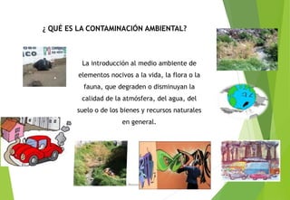 ¿ QUÉ ES LA CONTAMINACIÓN AMBIENTAL?
La introducción al medio ambiente de
elementos nocivos a la vida, la flora o la
fauna, que degraden o disminuyan la
calidad de la atmósfera, del agua, del
suelo o de los bienes y recursos naturales
en general.
M. Cs Irma Mostacero Castillo
 