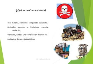¿Qué es un Contaminante?
Toda materia, elemento, compuesto, sustancias,
derivados químicos o biológicos, energía,
radiación,
vibración, ruido o una combinación de ellos en
cualquiera de sus estados físicos.
M. Cs Irma Mostacero Castillo
 