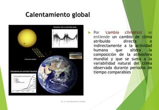  Por 'cambio climático' se
entiende un cambio de clima
atribuido directa o
indirectamente a la actividad
humana que altera la
composición de la atmósfera
mundial y que se suma a la
variabilidad natural del clima
observada durante períodos de
tiempo comparables
M. Cs Irma Mostacero Castillo
Calentamiento global
 