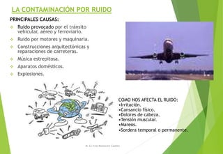 LA CONTAMINACIÓN POR RUIDO
PRINCIPALES CAUSAS:
 Ruido provocado por el tránsito
vehicular, aéreo y ferroviario.
 Ruido por motores y maquinaria.
 Construcciones arquitectónicas y
reparaciones de carreteras.
 Música estrepitosa.
 Aparatos domésticos.
 Explosiones.
M. Cs Irma Mostacero Castillo
COMO NOS AFECTA EL RUIDO:
•Irritación.
•Cansancio físico.
•Dolores de cabeza.
•Tensión muscular.
•Mareos.
•Sordera temporal o permanente.
 