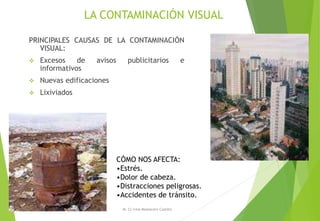 LA CONTAMINACIÓN VISUAL
PRINCIPALES CAUSAS DE LA CONTAMINACIÓN
VISUAL:
 Excesos de avisos publicitarios e
informativos
 Nuevas edificaciones
 Lixiviados
M. Cs Irma Mostacero Castillo
CÓMO NOS AFECTA:
•Estrés.
•Dolor de cabeza.
•Distracciones peligrosas.
•Accidentes de tránsito.
 