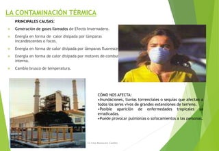 LA CONTAMINACIÓN TÉRMICA
PRINCIPALES CAUSAS:
 Generación de gases llamados de Efecto Invernadero.
 Energía en forma de calor disipada por lámparas
incandescentes o focos.
 Energía en forma de calor disipada por lámparas fluorescentes.
 Energía en forma de calor disipada por motores de combustión
interna.
 Cambio brusco de temperatura.
M. Cs Irma Mostacero Castillo
CÓMO NOS AFECTA:
•Inundaciones, lluvias torrenciales o sequías que afectan a
todos los seres vivos de grandes extensiones de terreno.
•Posible aparición de enfermedades tropicales ya
erradicadas.
•Puede provocar pulmonías o sofocamientos a las personas.
 