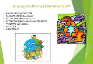 SOLUCIONES PARA LA CONTAMINACIÓN
 LIMPIEZA DE LA ATMÓSFERA
 SANEAMIENTO DE LAS AGUAS
 RECUPERACIÓN DE LAS AGUAS
 REGENERACIÓN DE LAS AGUAS CORRIENTES
 VIVIENDAS ECOLÓGICAS
 RECICLAJE
 COMPOSTAJE
M. Cs Irma Mostacero Castillo
 