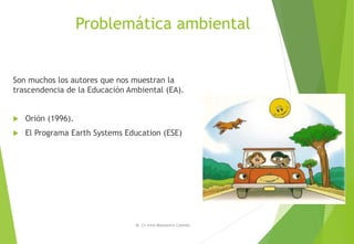Problemática ambiental
Son muchos los autores que nos muestran la
trascendencia de la Educación Ambiental (EA).
 Orión (1996).
 El Programa Earth Systems Education (ESE)
M. Cs Irma Mostacero Castillo
 