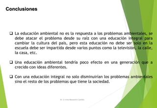 Conclusiones
M. Cs Irma Mostacero Castillo
 La educación ambiental no es la respuesta a los problemas ambientales, se
debe atacar el problema desde su raíz con una educación integral para
cambiar la cultura del país, pero esta educación no debe ser solo en la
escuela debe ser impartida desde varios puntos como la televisión, la calle,
la casa, etc.
 Una educación ambiental tendría poco efecto en una generación que a
crecido con ideas diferentes.
 Con una educación integral no solo disminuirían los problemas ambientales
sino el resto de los problemas que tiene la sociedad.
 