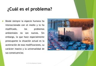 ¿Cuál es el problema?
 Desde siempre la especie humana ha
interaccionado con el medio y lo ha
modificado, los problemas
ambientales no son nuevos. Sin
embargo, lo que hace especialmente
preocupante la situación actual es la
aceleración de esas modificaciones, su
carácter masivo y la universalidad de
sus consecuencias.
M. Cs Irma Mostacero Castillo
 
