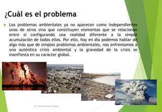 ¿Cuál es el problema?
 Los problemas ambientales ya no aparecen como independientes
unos de otros sino que constituyen elementos que se relacionan
entre sí configurando una realidad diferente a la simple
acumulación de todos ellos. Por ello, hoy en día podemos hablar de
algo más que de simples problemas ambientales, nos enfrentamos a
una auténtica crisis ambiental y la gravedad de la crisis se
manifiesta en su carácter global.
M. Cs Irma Mostacero Castillo
 