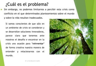 ¿Cuál es el problema?
 Sin embargo, no podemos limitarnos a percibir esta crisis como
conflicto en el que determinados planteamientos sobre el mundo
y sobre la vida resultan inadecuados.
M. Cs Irma Mostacero Castillo
Si somos conscientes de que sólo en
un ambiente de crisis se consideran y
se desarrollan soluciones innovadoras,
parece claro que tenemos ante
nosotros el desafío e encontrar en la
crisis una ocasión para "reinventar"
de forma creativa nuestra manera de
entender y relacionarnos con el
mundo.
 