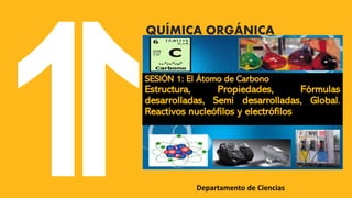 Departamento de Ciencias
QUÍMICA ORGÁNICA
SESIÓN 1: El Átomo de Carbono
Estructura, Propiedades, Fórmulas
desarrolladas, Semi desarrolladas, Global.
Reactivos nucleófilos y electrófilos
 