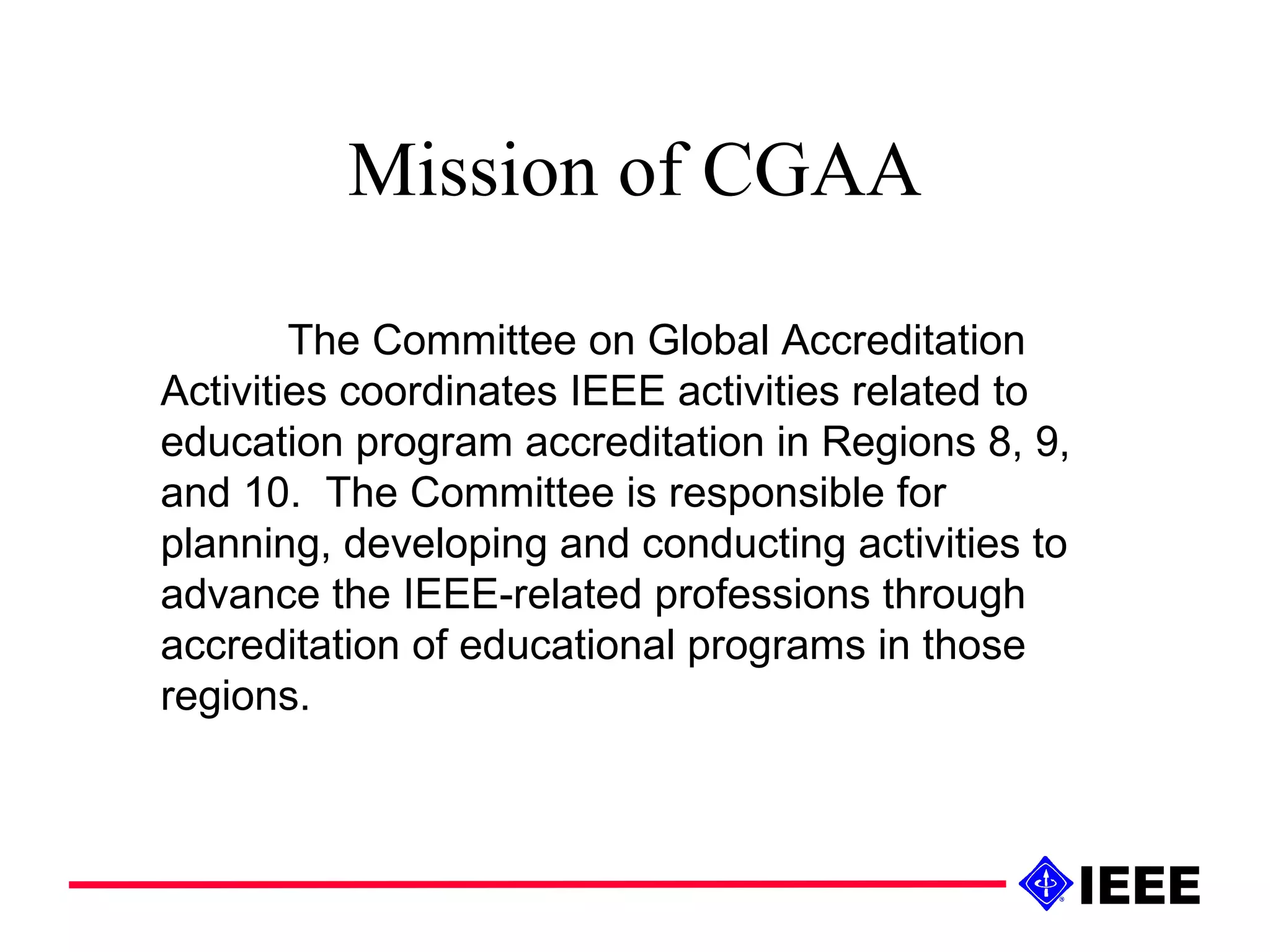 Mission of CGAA The Committee on Global Accreditation Activities coordinates IEEE activities related to education program accreditation in Regions 8, 9, and 10.  The Committee is responsible for planning, developing and conducting activities to advance the IEEE-related professions through accreditation of educational programs in those regions. 