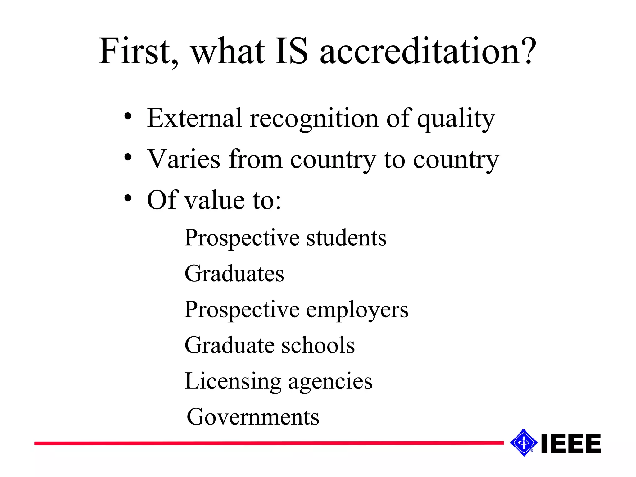 First, what IS accreditation? External recognition of quality Varies from country to country Of value to: Prospective students Graduates Prospective employers Graduate schools Licensing agencies Governments 
