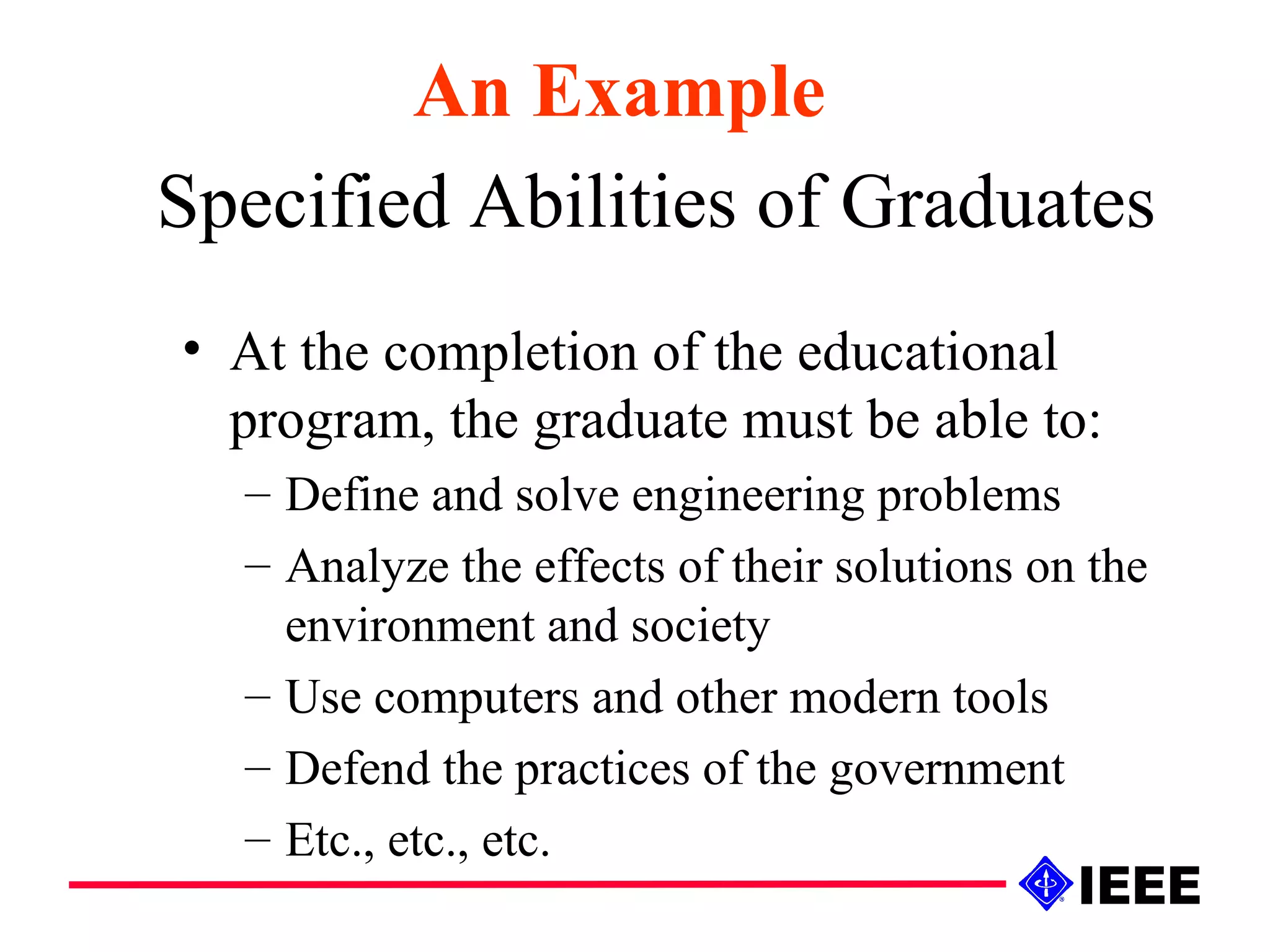 Specified Abilities of Graduates At the completion of the educational program, the graduate must be able to: Define and solve engineering problems Analyze the effects of their solutions on the environment and society Use computers and other modern tools Defend the practices of the government Etc., etc., etc. An Example 
