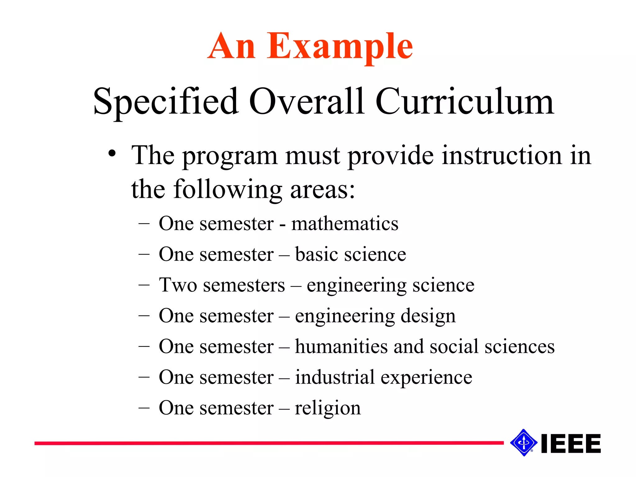 Specified Overall Curriculum The program must provide instruction in the following areas: One semester - mathematics One semester – basic science Two semesters – engineering science One semester – engineering design One semester – humanities and social sciences One semester – industrial experience One semester – religion An Example 