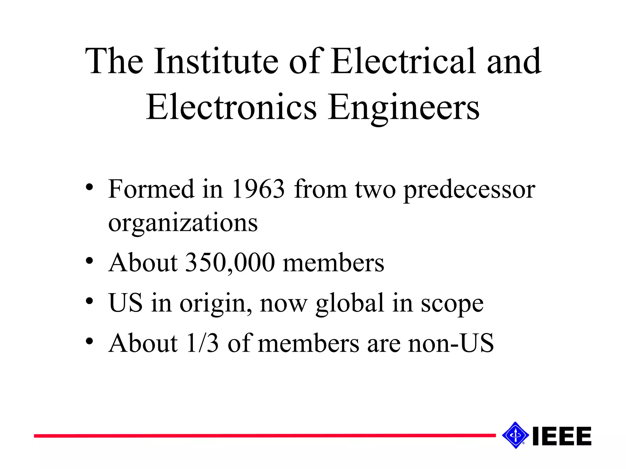 The Institute of Electrical and Electronics Engineers Formed in 1963 from two predecessor organizations About 350,000 members US in origin, now global in scope About 1/3 of members are non-US 