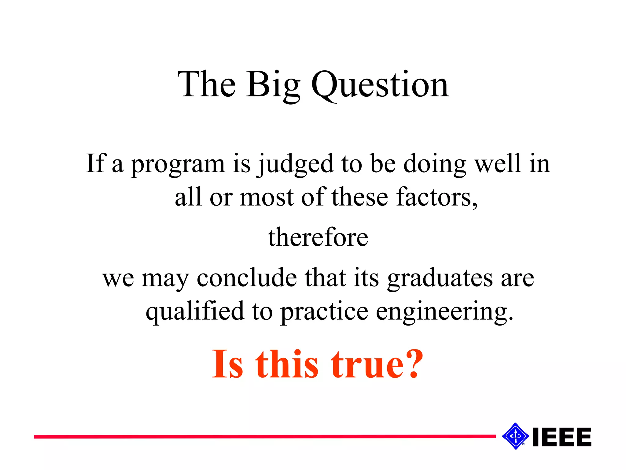 The Big Question If a program is judged to be doing well in all or most of these factors,  therefore we may conclude that its graduates are qualified to practice engineering. Is this true? 