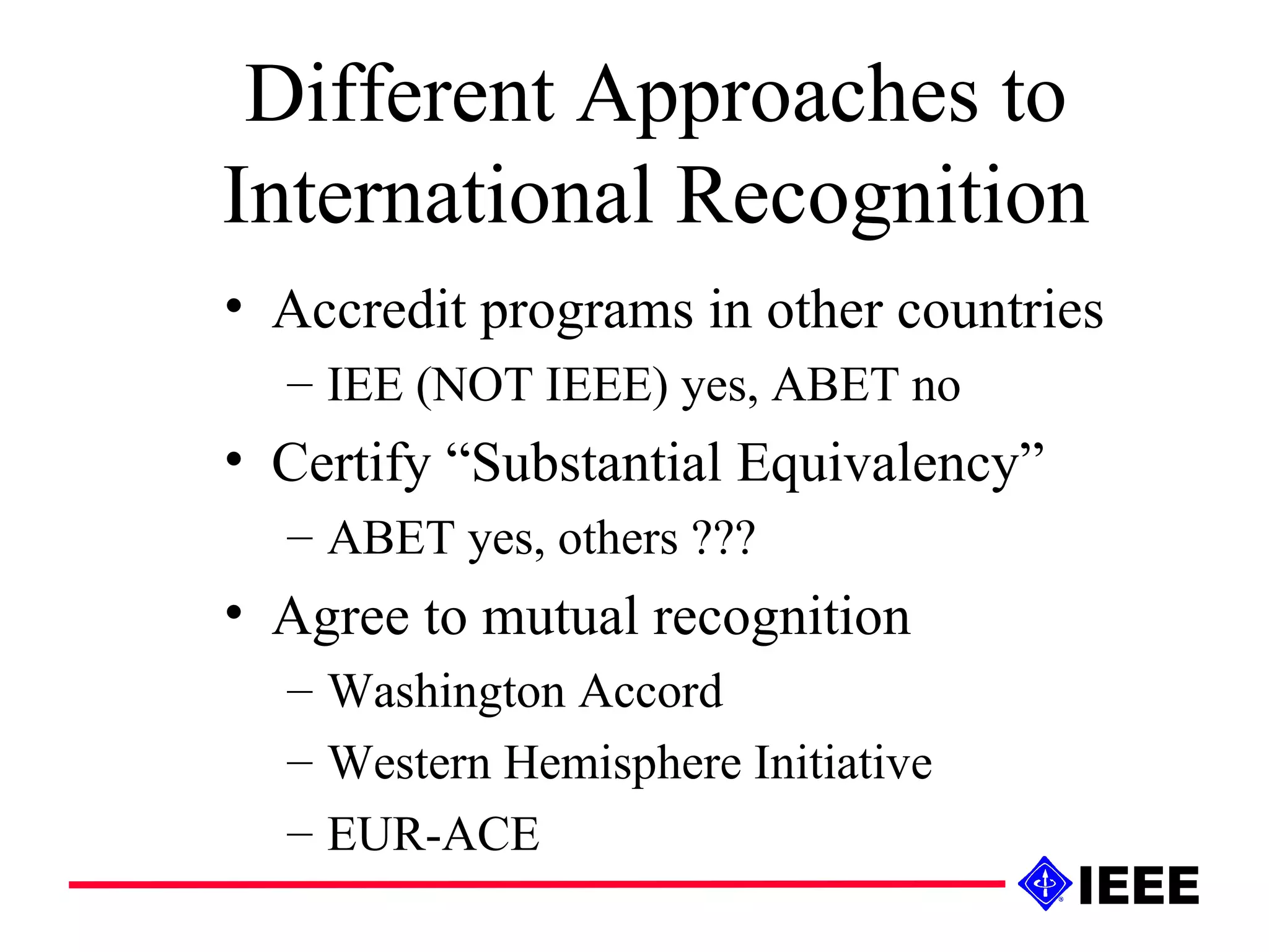 Different Approaches to International Recognition Accredit programs in other countries IEE (NOT IEEE) yes, ABET no Certify “Substantial Equivalency” ABET yes, others ??? Agree to mutual recognition Washington Accord Western Hemisphere Initiative EUR-ACE 