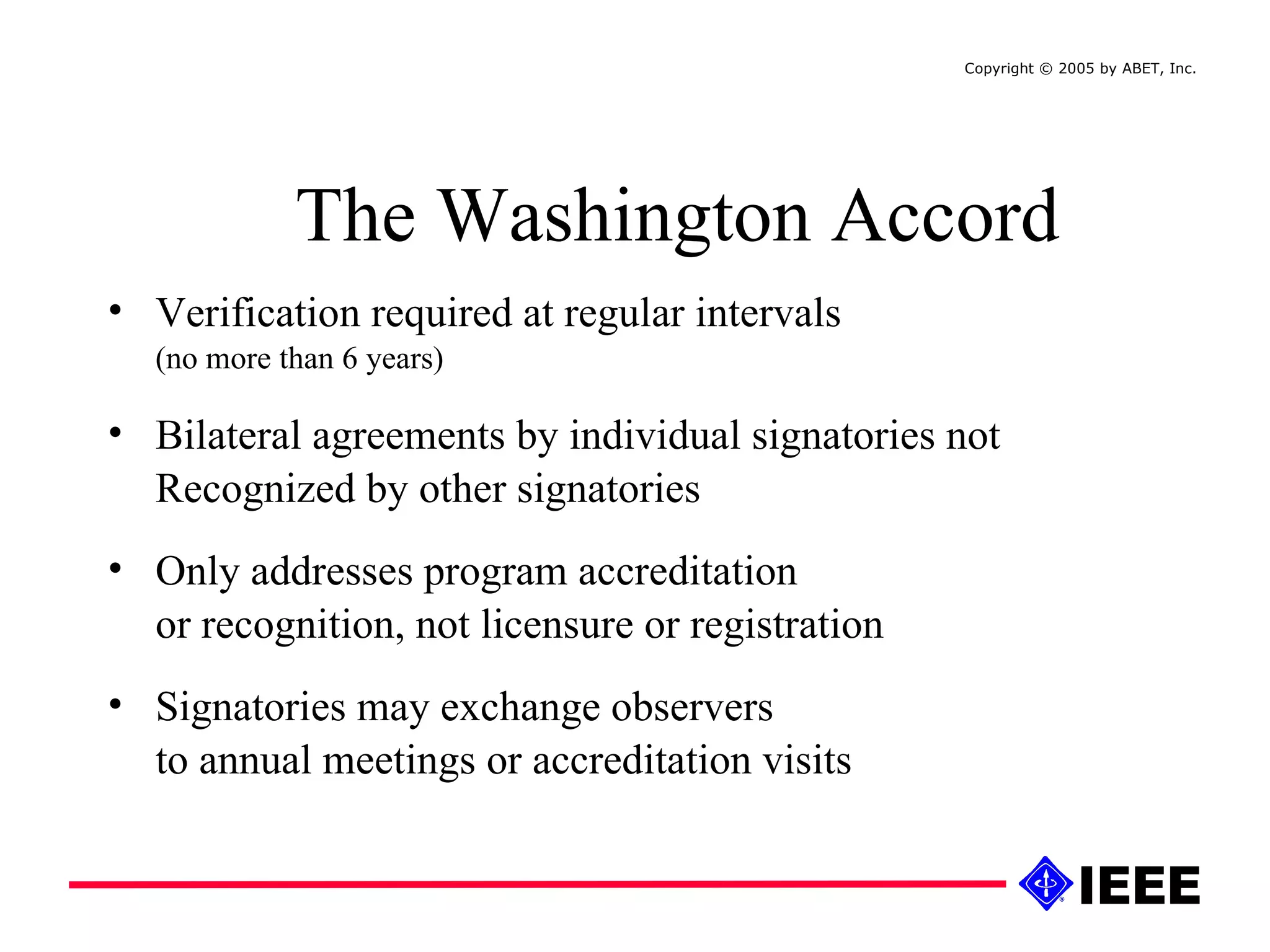 Verification required at regular intervals  (no more than 6 years)  Bilateral agreements by individual signatories not Recognized by other signatories Only addresses program accreditation  or recognition, not licensure or registration Signatories may exchange observers  to annual meetings or accreditation visits  The Washington Accord Copyright © 2005 by ABET, Inc.  