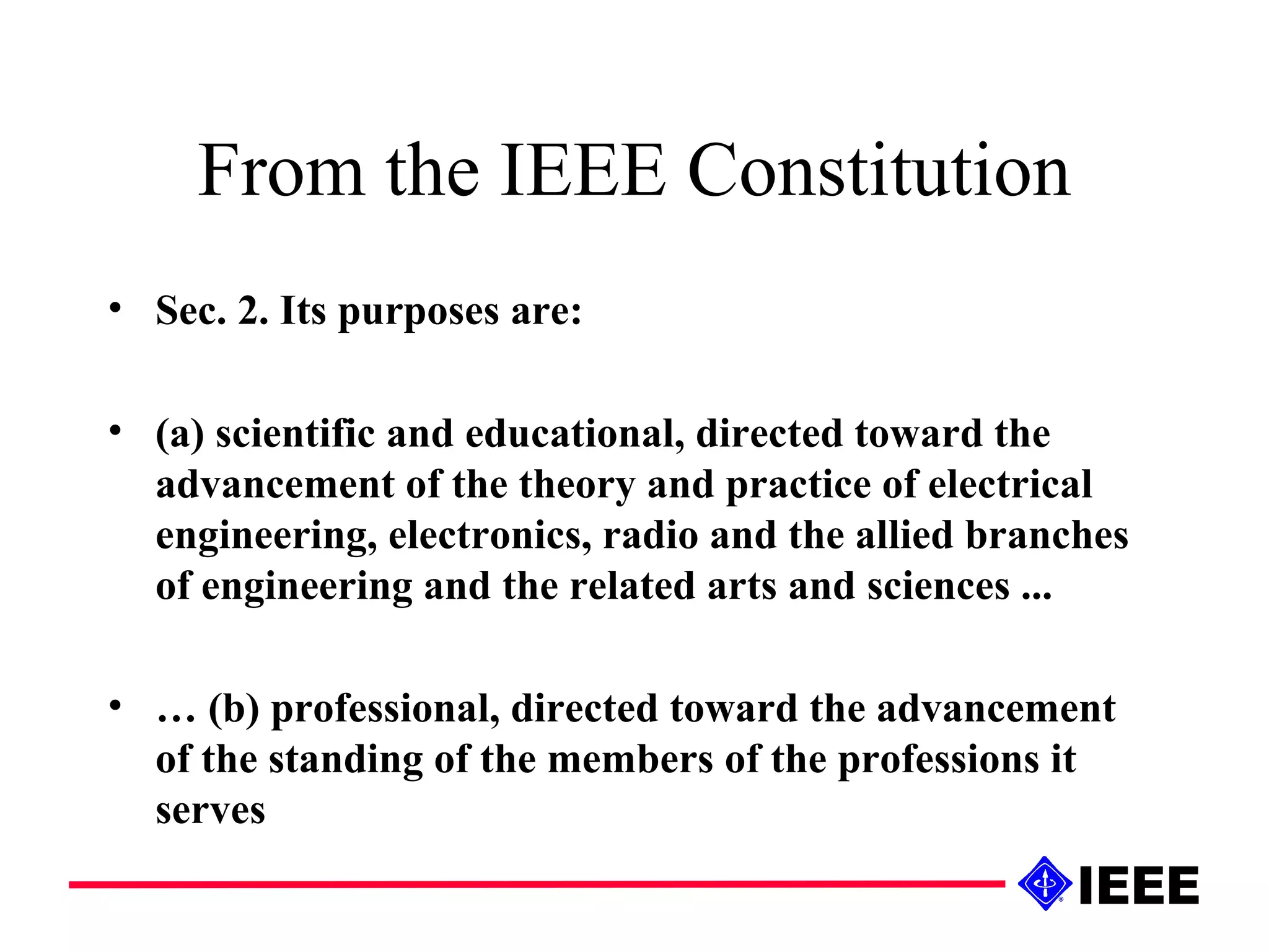 From the IEEE Constitution Sec. 2. Its purposes are:  (a) scientific and educational, directed toward the advancement of the theory and practice of electrical engineering, electronics, radio and the allied branches of engineering and the related arts and sciences ... …  (b) professional, directed toward the advancement of the standing of the members of the professions it serves 