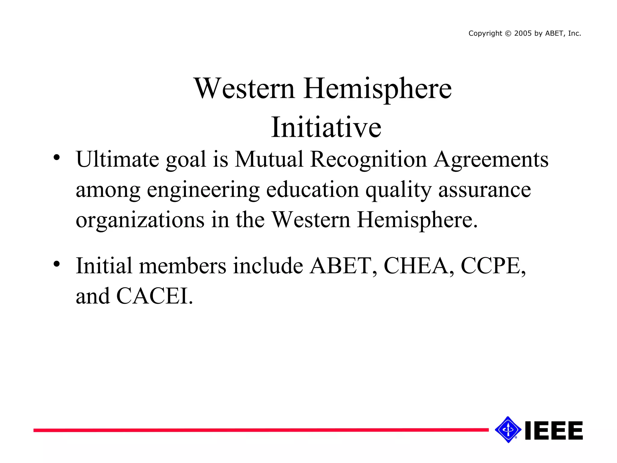 Ultimate goal is Mutual Recognition Agreements among engineering education quality assurance organizations in the Western Hemisphere. Initial members include ABET, CHEA, CCPE, and CACEI. Western Hemisphere  Initiative Copyright © 2005 by ABET, Inc.  
