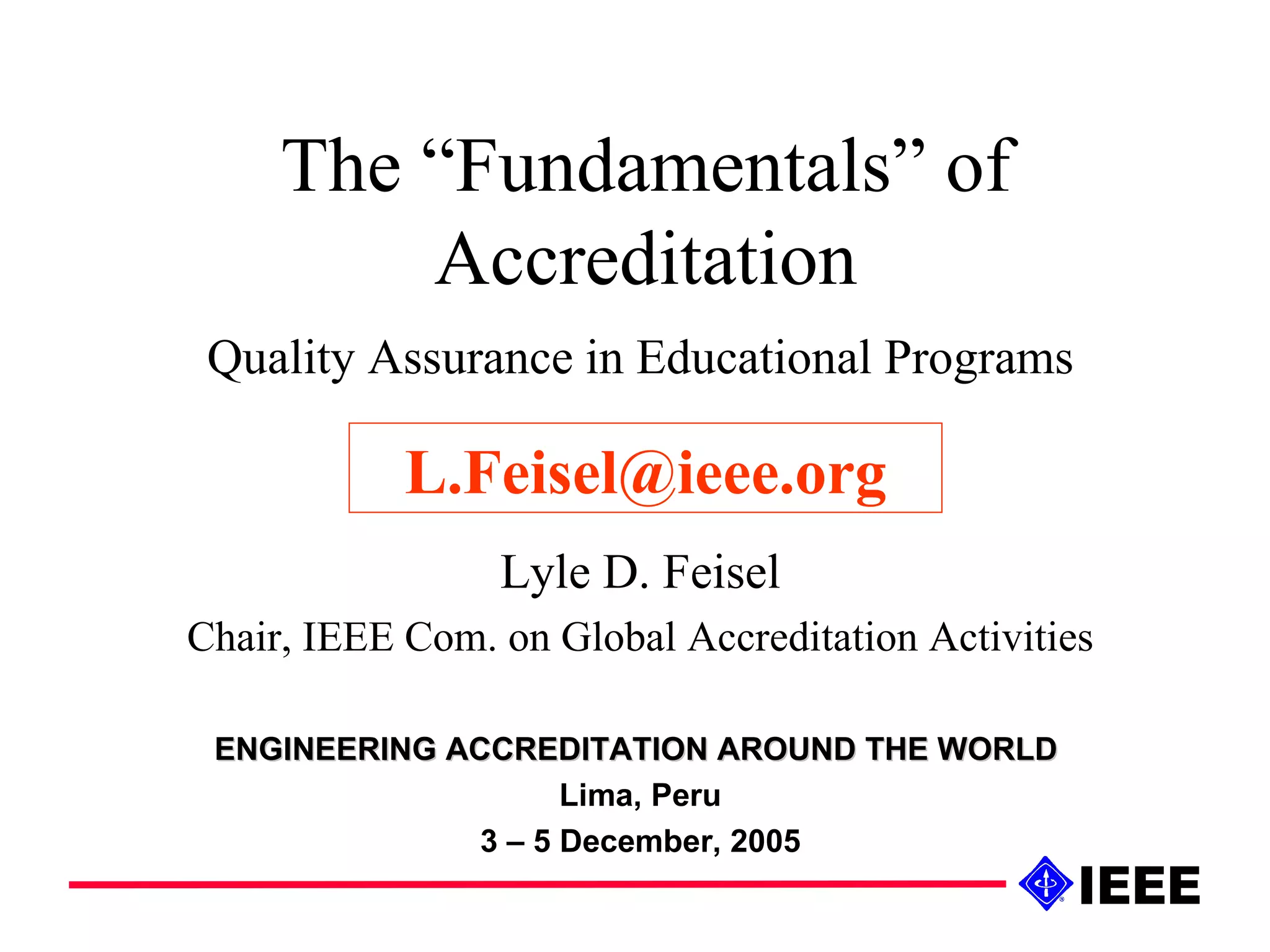 The “Fundamentals” of Accreditation Quality Assurance in Educational Programs Lyle D. Feisel Chair, IEEE Com. on Global Accreditation Activities ENGINEERING ACCREDITATION AROUND THE WORLD   Lima, Peru 3 – 5 December, 2005 [email_address] 