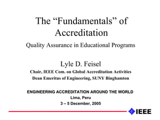 The “Fundamentals” of Accreditation Quality Assurance in Educational Programs Lyle D. Feisel Chair, IEEE Com. on Global Accreditation Activities Dean Emeritus of Engineering, SUNY Binghamton ENGINEERING ACCREDITATION AROUND THE WORLD   Lima, Peru 3 – 5 December, 2005 