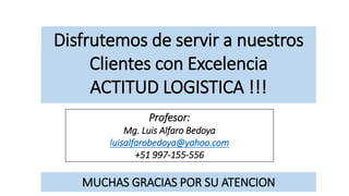 Disfrutemos de servir a nuestros
Clientes con Excelencia
ACTITUD LOGISTICA !!!
Profesor:
Mg. Luis Alfaro Bedoya
luisalfarobedoya@yahoo.com
+51 997-155-556
MUCHAS GRACIAS POR SU ATENCION
 