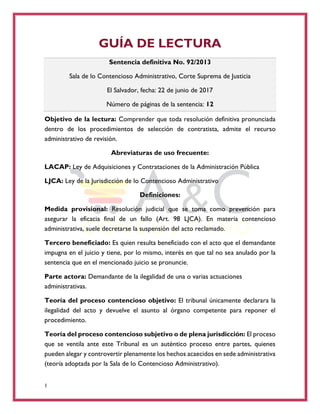 1
GUÍA DE LECTURA
Sentencia definitiva No. 92/2013
Sala de lo Contencioso Administrativo, Corte Suprema de Justicia
El Salvador, fecha: 22 de junio de 2017
Número de páginas de la sentencia: 12
Objetivo de la lectura: Comprender que toda resolución definitiva pronunciada
dentro de los procedimientos de selección de contratista, admite el recurso
administrativo de revisión.
Abreviaturas de uso frecuente:
LACAP: Ley de Adquisiciones y Contrataciones de la Administración Pública
LJCA: Ley de la Jurisdicción de lo Contencioso Administrativo
Definiciones:
Medida provisional: Resolución judicial que se toma como prevención para
asegurar la eficacia final de un fallo (Art. 98 LJCA). En materia contencioso
administrativa, suele decretarse la suspensión del acto reclamado.
Tercero beneficiado: Es quien resulta beneficiado con el acto que el demandante
impugna en el juicio y tiene, por lo mismo, interés en que tal no sea anulado por la
sentencia que en el mencionado juicio se pronuncie.
Parte actora: Demandante de la ilegalidad de una o varias actuaciones
administrativas.
Teoría del proceso contencioso objetivo: El tribunal únicamente declarara la
ilegalidad del acto y devuelve el asunto al órgano competente para reponer el
procedimiento.
Teoría del proceso contencioso subjetivo o de plena jurisdicción: El proceso
que se ventila ante este Tribunal es un auténtico proceso entre partes, quienes
pueden alegar y controvertir plenamente los hechos acaecidos en sede administrativa
(teoría adoptada por la Sala de lo Contencioso Administrativo).
 