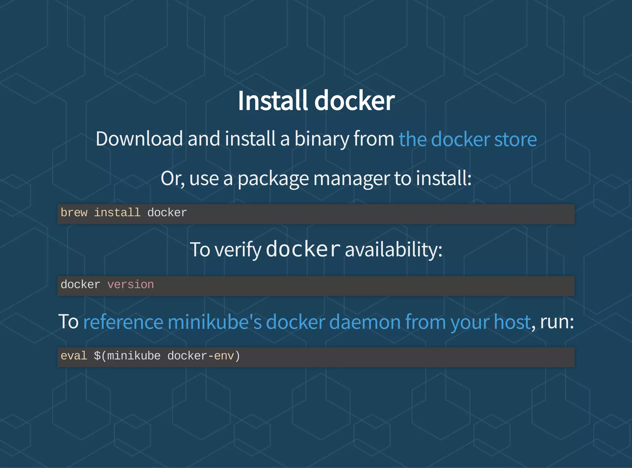 Install docker
Download and install a binary from
Or, use a package manager to install:
To verify docker availability:
To , run:
the docker store
brew install docker
docker version
reference minikube's docker daemon from your host
eval $(minikube docker-env)
 