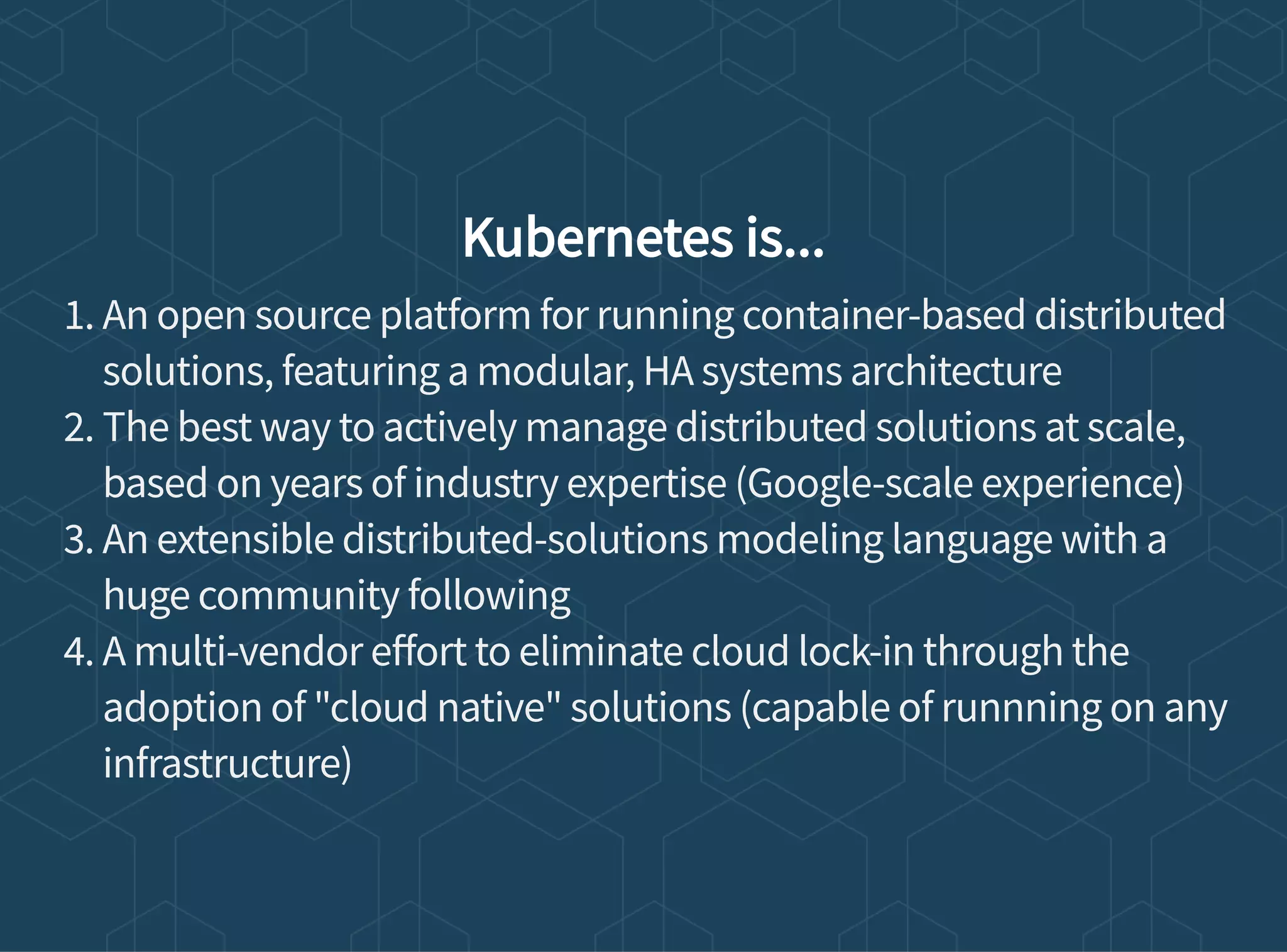 Kubernetes is...
1. An open source platform for running container-based distributed
solutions, featuring a modular, HA systems architecture
2. The best way to actively manage distributed solutions at scale,
based on years of industry expertise (Google-scale experience)
3. An extensible distributed-solutions modeling language with a
huge community following
4. A multi-vendor e ort to eliminate cloud lock-in through the
adoption of "cloud native" solutions (capable of runnning on any
infrastructure)
 