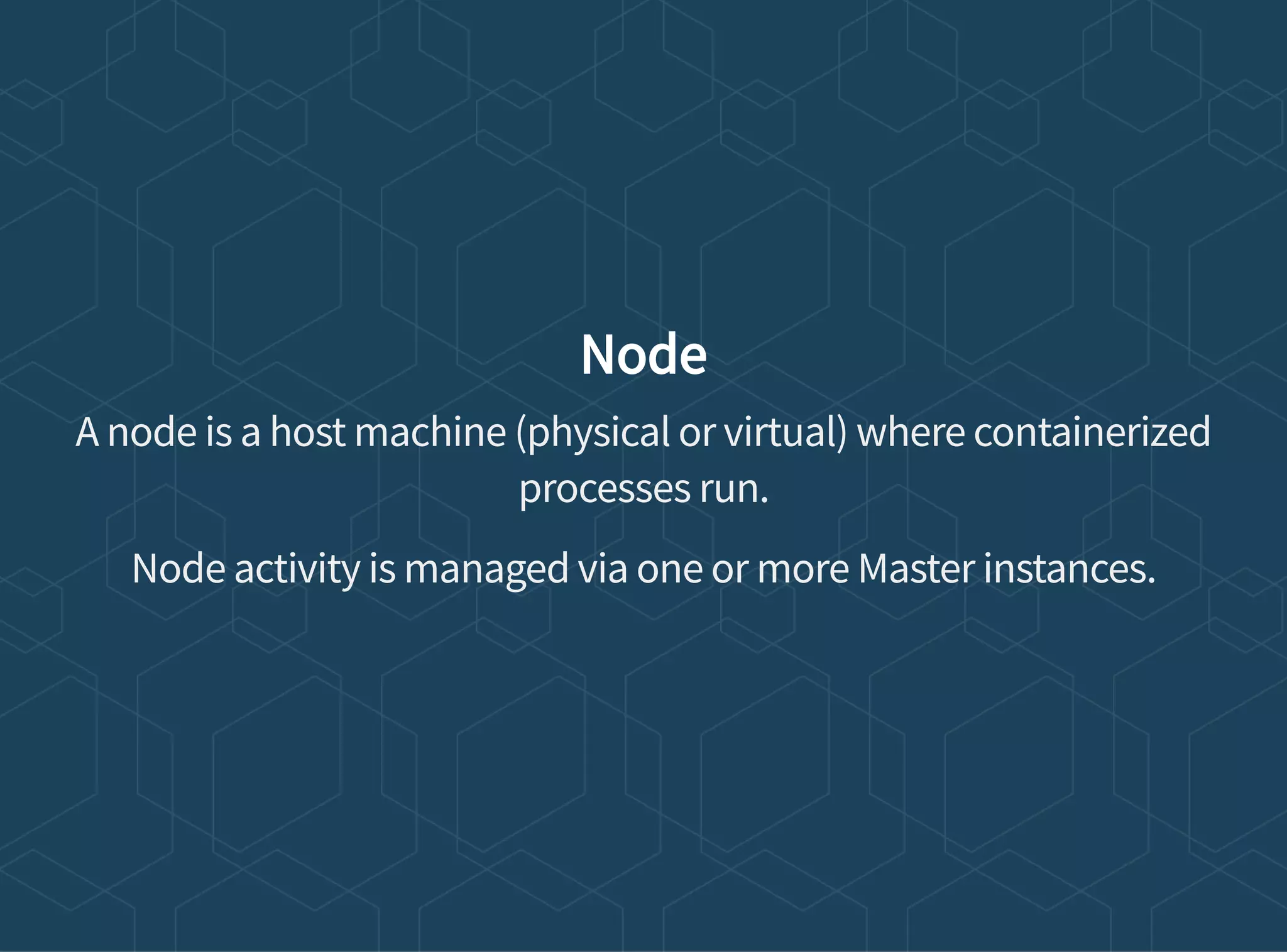 Node
A node is a host machine (physical or virtual) where containerized
processes run.
Node activity is managed via one or more Master instances.
 