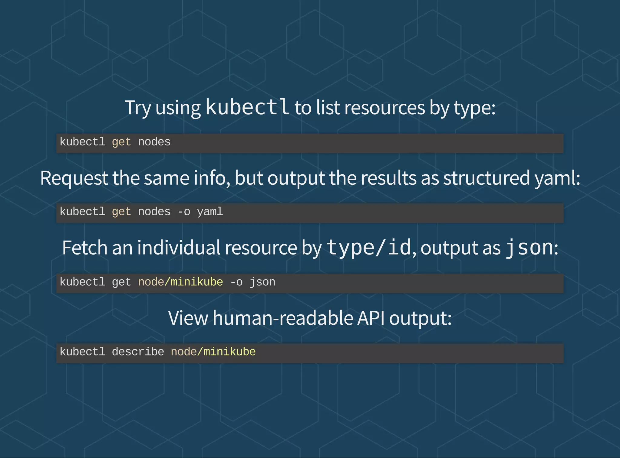 Try using kubectl to list resources by type:
Request the same info, but output the results as structured yaml:
Fetch an individual resource by type/id, output as json:
View human-readable API output:
kubectl get nodes
kubectl get nodes -o yaml
kubectl get node/minikube -o json
kubectl describe node/minikube
 
