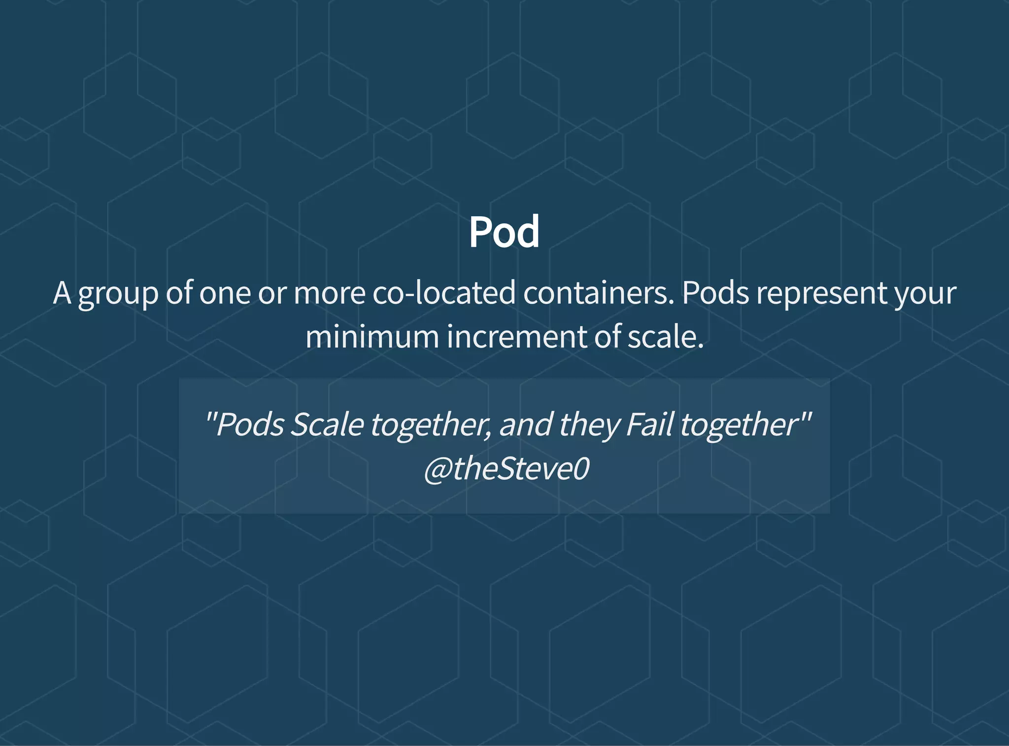 Pod
A group of one or more co-located containers. Pods represent your
minimum increment of scale.
"Pods Scale together, and they Fail together"
@theSteve0
 