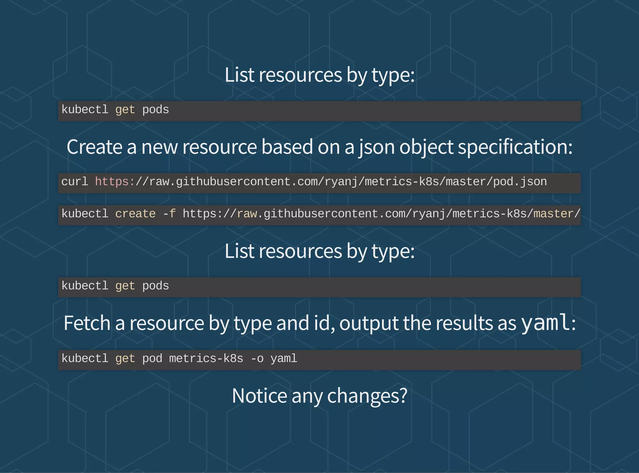List resources by type:
Create a new resource based on a json object specification:
List resources by type:
Fetch a resource by type and id, output the results as yaml:
Notice any changes?
kubectl get pods
curl https://raw.githubusercontent.com/ryanj/metrics-k8s/master/pod.json
kubectl create -f https://raw.githubusercontent.com/ryanj/metrics-k8s/master/
kubectl get pods
kubectl get pod metrics-k8s -o yaml
 