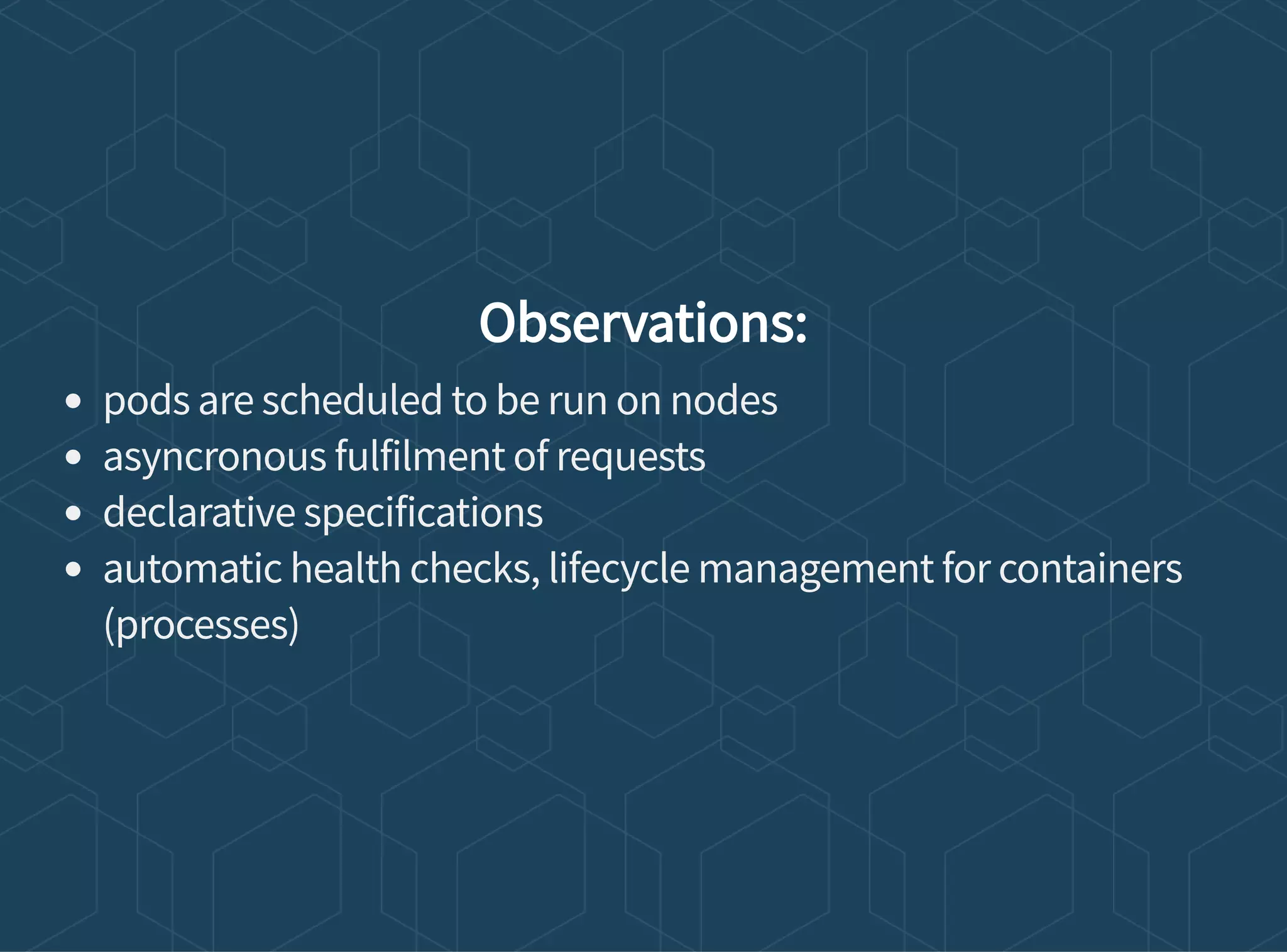 Observations:
pods are scheduled to be run on nodes
asyncronous fulfilment of requests
declarative specifications
automatic health checks, lifecycle management for containers
(processes)
 