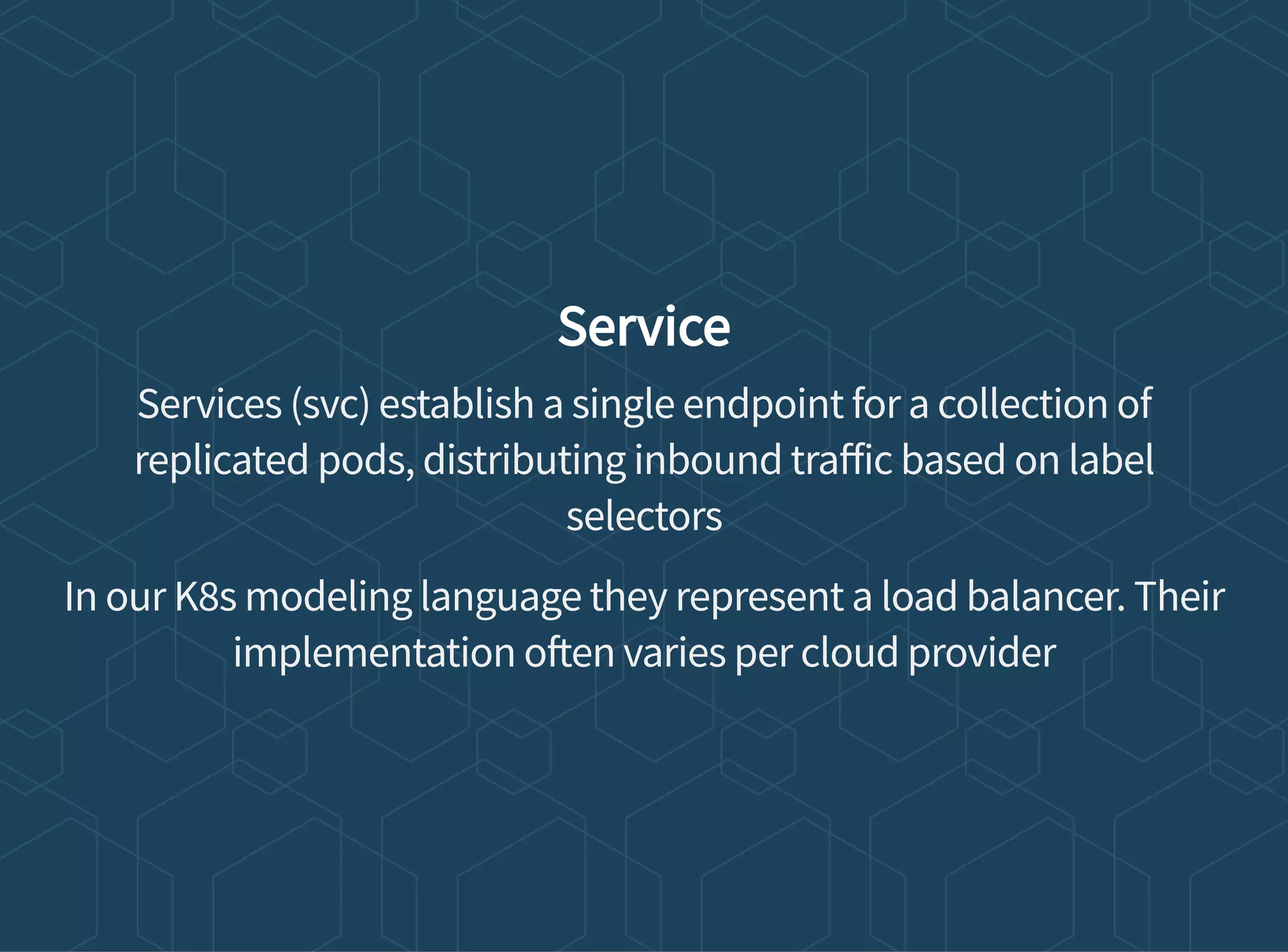 Service
Services (svc) establish a single endpoint for a collection of
replicated pods, distributing inbound tra ic based on label
selectors
In our K8s modeling language they represent a load balancer. Their
implementation o en varies per cloud provider
 
