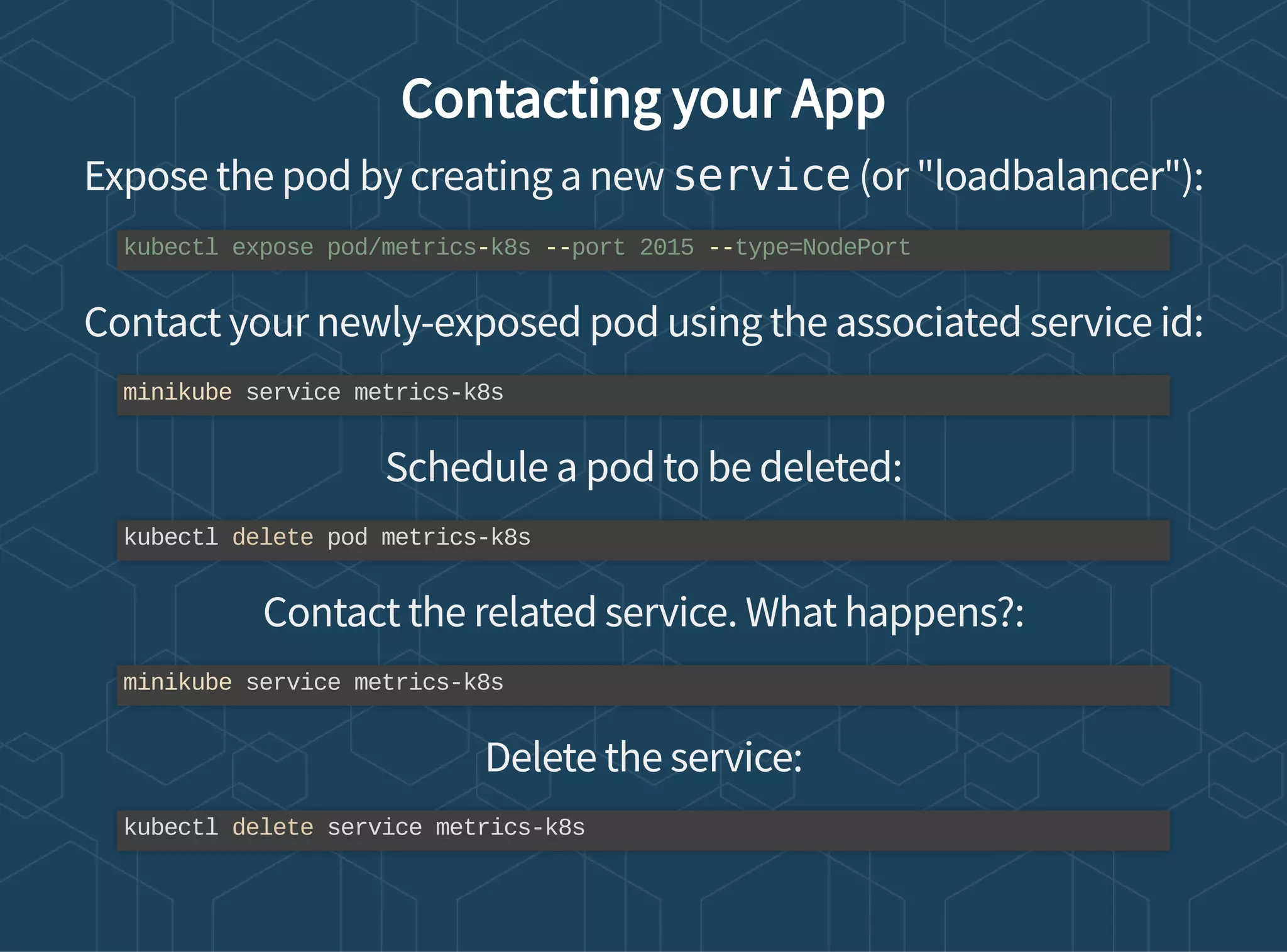 Contacting your App
Expose the pod by creating a new service (or "loadbalancer"):
Contact your newly-exposed pod using the associated service id:
Schedule a pod to be deleted:
Contact the related service. What happens?:
Delete the service:
kubectl expose pod/metrics-k8s --port 2015 --type=NodePort
minikube service metrics-k8s
kubectl delete pod metrics-k8s
minikube service metrics-k8s
kubectl delete service metrics-k8s
 