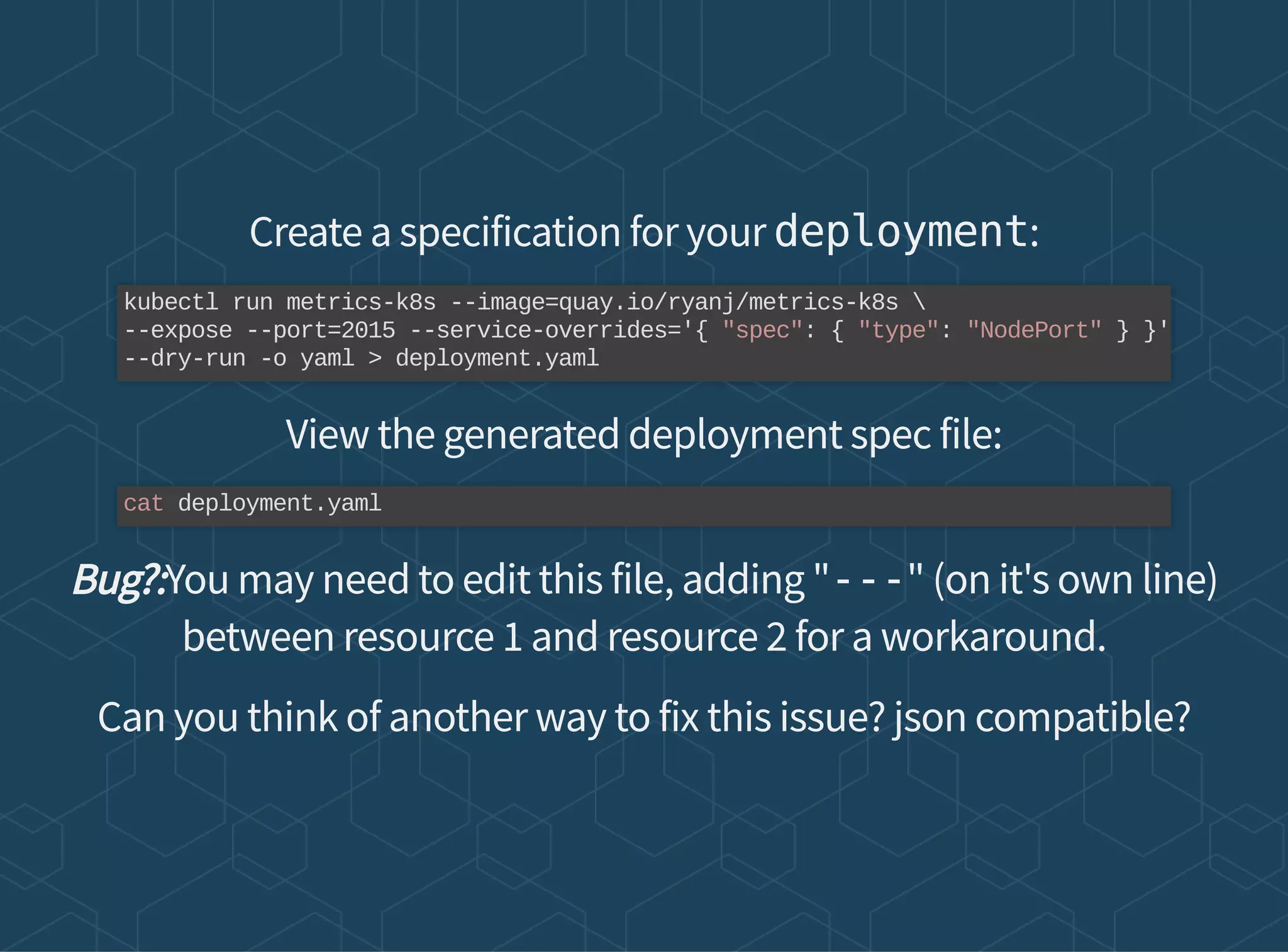 Create a specification for your deployment:
View the generated deployment spec file:
Bug?:You may need to edit this file, adding "---" (on it's own line)
between resource 1 and resource 2 for a workaround.
Can you think of another way to fix this issue? json compatible?
kubectl run metrics-k8s --image=quay.io/ryanj/metrics-k8s 
--expose --port=2015 --service-overrides='{ "spec": { "type": "NodePort" } }'
--dry-run -o yaml > deployment.yaml
cat deployment.yaml
 