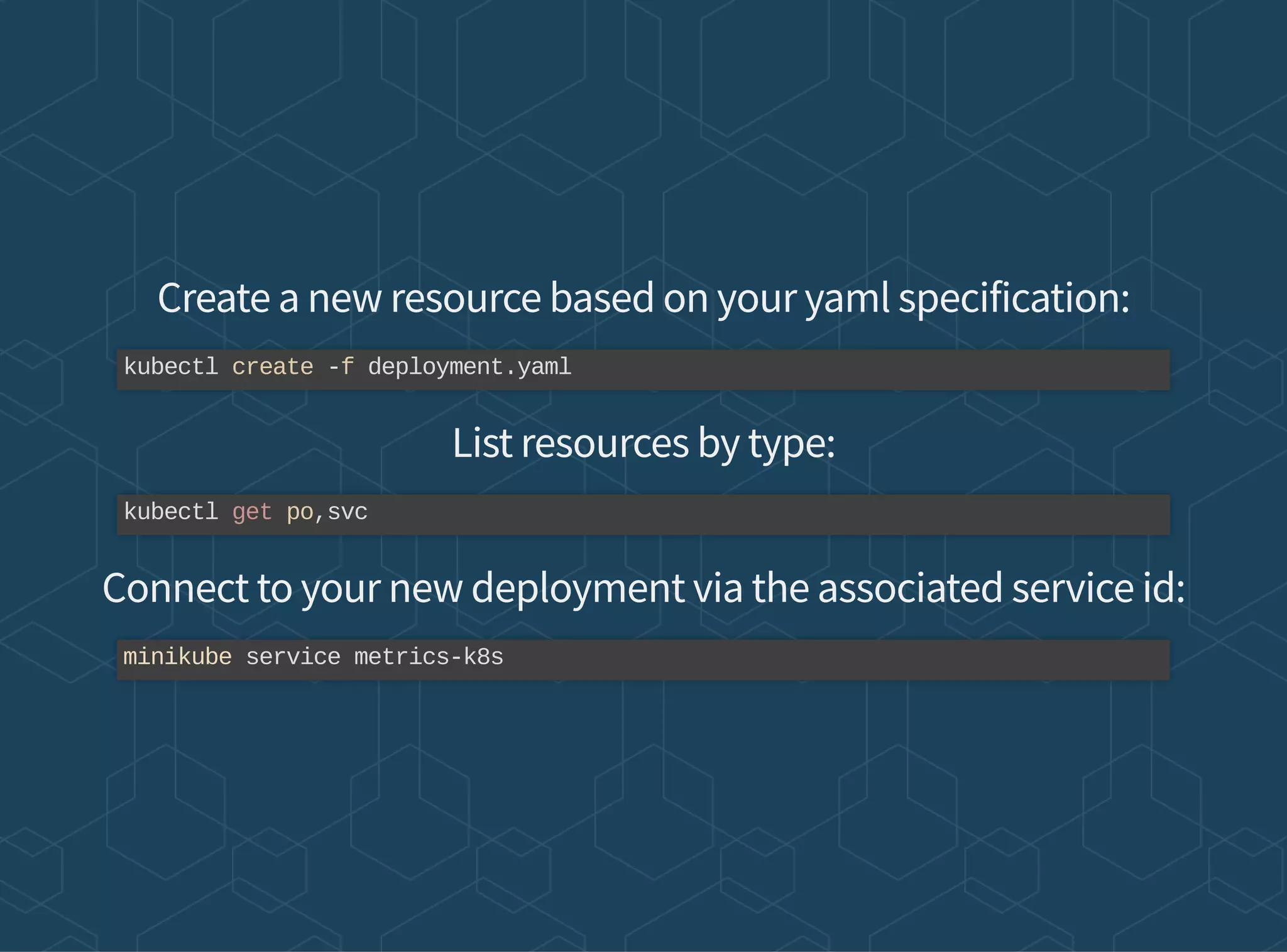 Create a new resource based on your yaml specification:
List resources by type:
Connect to your new deployment via the associated service id:
kubectl create -f deployment.yaml
kubectl get po,svc
minikube service metrics-k8s
 