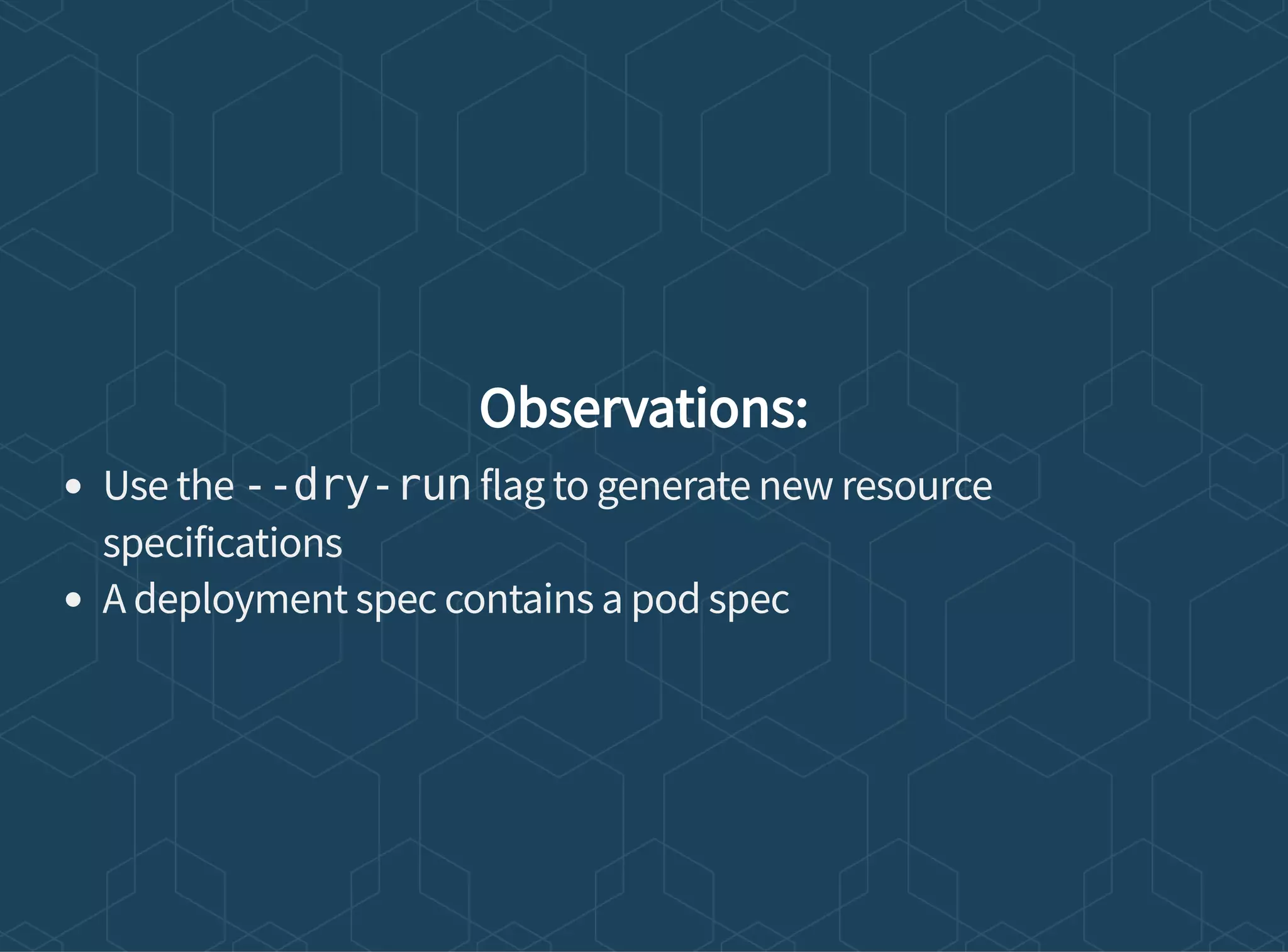 Observations:
Use the --dry-run flag to generate new resource
specifications
A deployment spec contains a pod spec
 