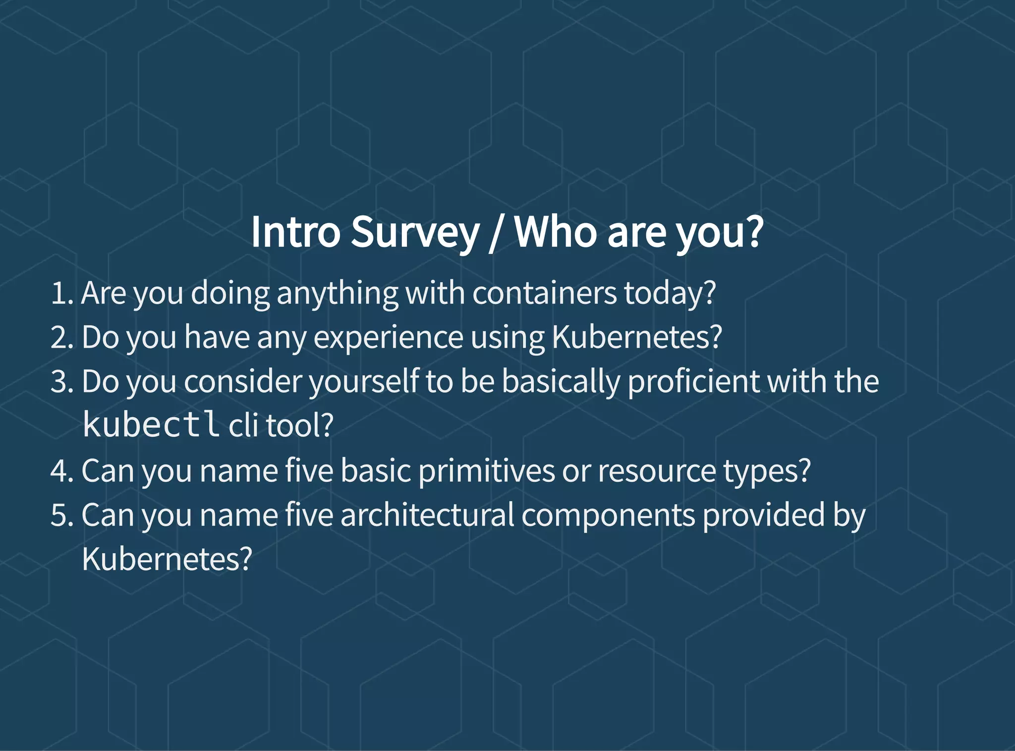 Intro Survey / Who are you?
1. Are you doing anything with containers today?
2. Do you have any experience using Kubernetes?
3. Do you consider yourself to be basically proficient with the
kubectl cli tool?
4. Can you name five basic primitives or resource types?
5. Can you name five architectural components provided by
Kubernetes?
 