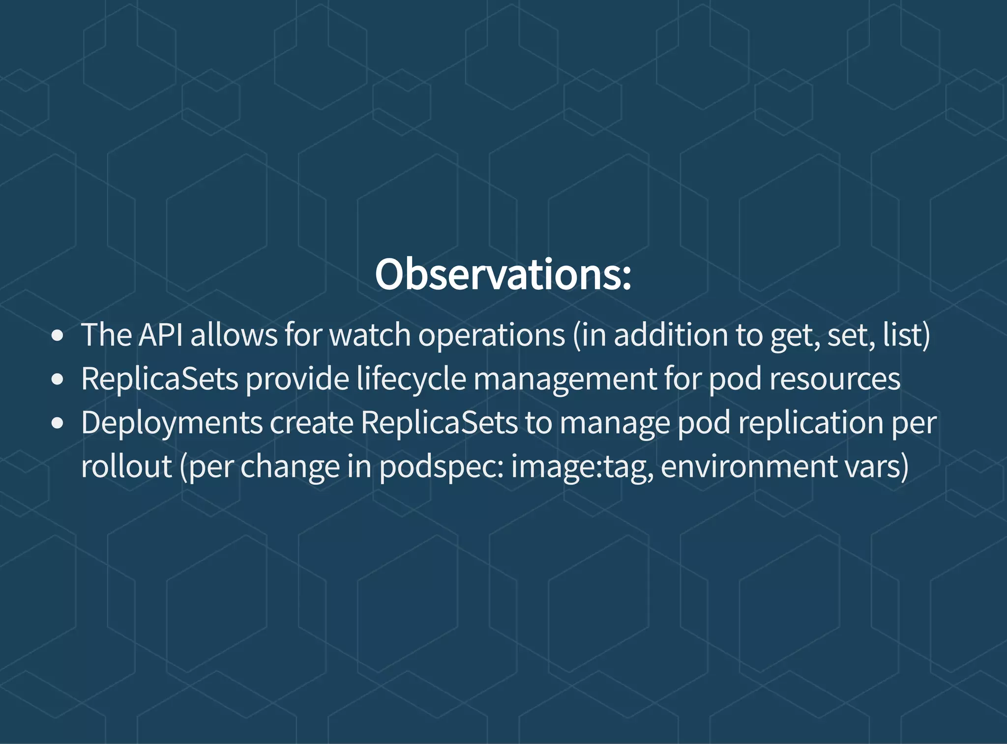 Observations:
The API allows for watch operations (in addition to get, set, list)
ReplicaSets provide lifecycle management for pod resources
Deployments create ReplicaSets to manage pod replication per
rollout (per change in podspec: image:tag, environment vars)
 