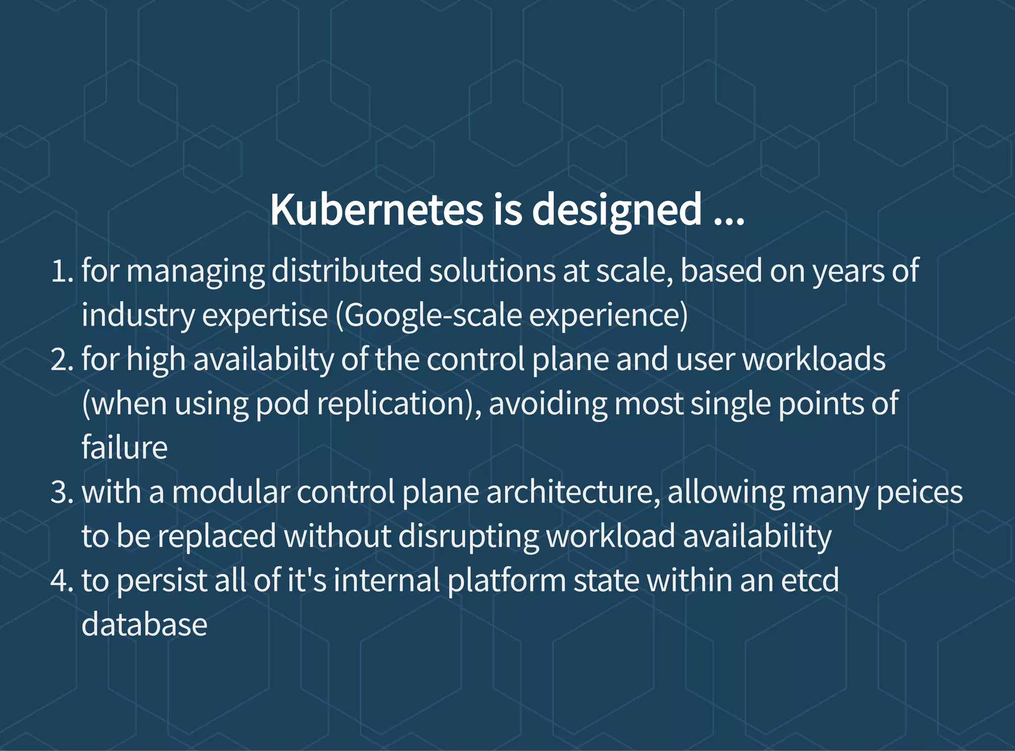 Kubernetes is designed ...
1. for managing distributed solutions at scale, based on years of
industry expertise (Google-scale experience)
2. for high availabilty of the control plane and user workloads
(when using pod replication), avoiding most single points of
failure
3. with a modular control plane architecture, allowing many peices
to be replaced without disrupting workload availability
4. to persist all of it's internal platform state within an etcd
database
 