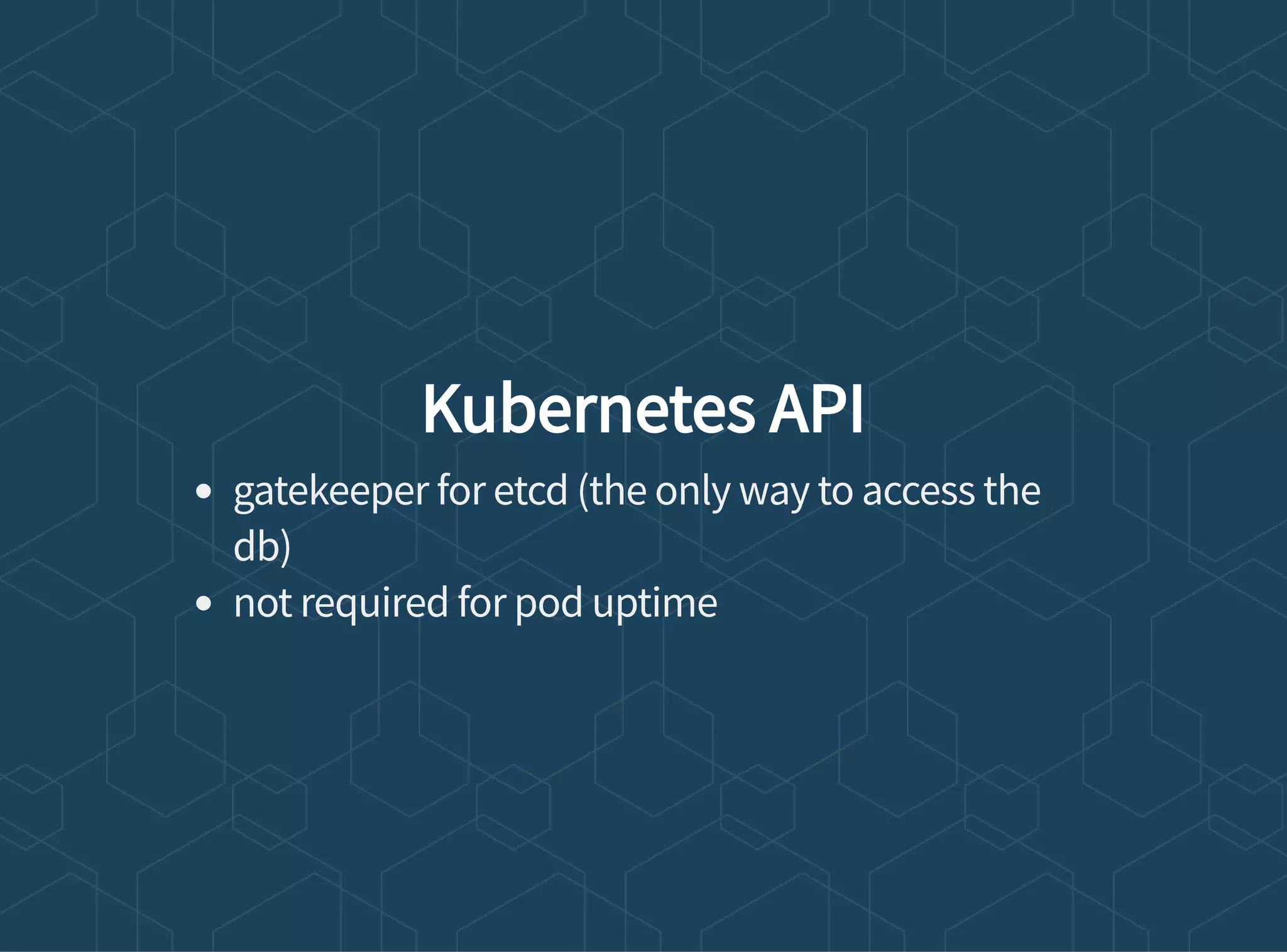 Kubernetes API
gatekeeper for etcd (the only way to access the
db)
not required for pod uptime
 